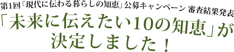 第1回「現代に伝わる暮らしの知恵」公募キャンペーン  審査結果発表
「未来に伝えたい10の知恵」が決定しました！