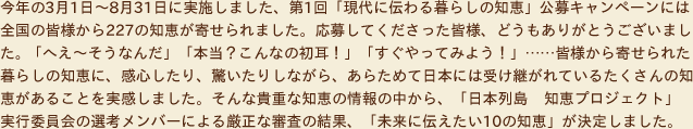 今年の3月1日～8月31日に実施しました、第1回「現代に伝わる暮らしの知恵」公募キャンペーンには全国の皆様から227の知恵が寄せられました。応募してくださった皆様、どうもありがとうございました。「へえ～そうなんだ」「本当？こんなの初耳！」「すぐやってみよう！」……皆様から寄せられた暮らしの知恵に、感心したり、驚いたりしながら、あらためて日本には受け継がれているたくさんの知恵があることを実感しました。そんな貴重な知恵の情報の中から、「日本列島 　知恵プロジェクト」
実行委員会の選考メンバーによる厳正な審査の結果、「未来に伝えたい10の知恵」が決定しました。