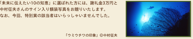  「未来に伝えたい10の知恵」に選ばれた方には、謝礼金3万円と中村征夫さんのサイン入り額装写真をお贈りいたします。
なお、今回、特別賞の該当者はいらっしゃいませんでした。