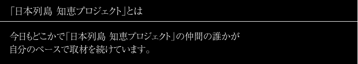 コンセプト 「日本列島 知恵プロジェクト」とは―
今日もどこかで「日本列島 知恵プロジェクト」の仲間の誰かが自分のペースで取材を続けています。