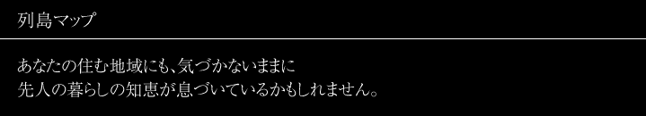 列島マップ
あなたの住む地域にも、気づかないままに先人の暮らしの知恵が息づいているかもしれません。