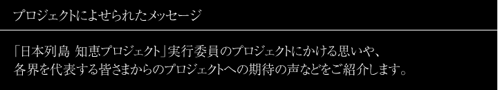 プロジェクトによせられたメッセージ 「日本列島 知恵プロジェクト」とは―
「日本列島 知恵プロジェクト」実行委員のプロジェクトにかける思いや、各界を代表する皆さまからのプロジェクトへの期待の声などをご紹介します。