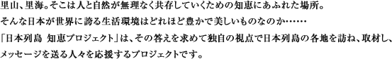 里山、里海。そこは人と自然が無理なく共存していくための知恵にあふれた場所。
				そんな日本が世界に誇る生活環境はどれほど豊かで美しいものなのか・・・・・・
				「日本列島 知恵プロジェクト」は、その答えを求めて独自の視点で日本列島の各地を訪ね、取材し、
				メッセージを送る人々を応援するプロジェクトです。