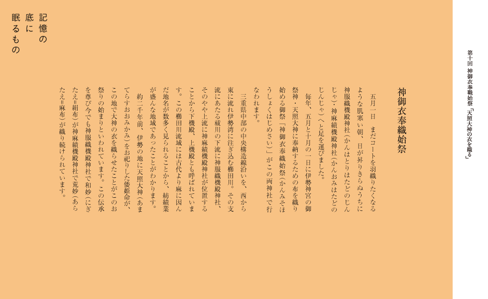 神御衣奉織始祭
五月一日　まだコートを羽織りたくなるような肌寒い朝、日が昇りきらぬうちに神服織機殿神社・神麻績機殿神社へと足を運びました。
　毎年、五月と十月の一日に伊勢神宮の御祭神・天照大神に奉納するための布を織り始める御祭「神御衣奉織始祭」がこの両神社で行なわれます。
　三重県中部の中央構造線沿いを、西から東に流れ伊勢湾に注ぎ込む櫛田川。その支流にあたる祓川の下流に神服織機殿神社、そのやや上流に神麻績機殿神社が位置することから下機殿、上機殿とも呼ばれています。この櫛田川流域には古代より麻に因んだ地名が数多く見られることから、紡績業が盛んな地域であったことがわかります。
　約二千年前、伊勢の地に天照大神をお祀りした倭姫命が、この地で大神の衣を織らせたことがこのお祭りの始まりといわれています。この伝承を尊び今でも神服織機殿神社で和妙（=絹布） が神麻績機殿神社で荒妙（=麻布） が織り続けられています。
