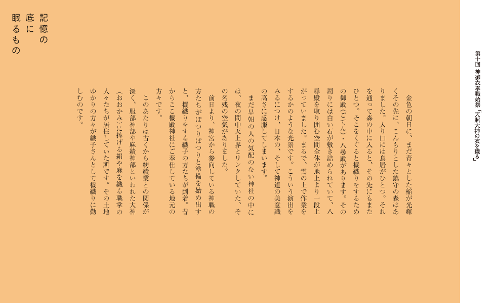 　金色の朝日に、まだ青々とした稲が光輝くその先に、こんもりとした鎮守の森はありました。入り口には鳥居がひとつ。それを通って森の中に入ると、その先にもまたひとつ。そこをくぐると機織りをするための御殿・八尋殿があります。その周りには白い石が敷き詰められていて、八尋殿を取り囲む空間全体が地上より一段上がっていました。まるで、雲の上で作業をするかのような光景です。こういう演出をみるにつけ、日本の、そして神道の美意識の高さに感服してしまいます。
　まだ早朝の人の気配のない神社の中には、夜の間中天上界とリンクしていた、その名残の空気がありました。
　前日より、神宮から参向している神職の方たちがぽつりぽつりと準備を始め出すと、機織りをする織子の方たちが到着。昔からここ機殿神社にご奉仕している地元の方々です。
このあたりは古くから紡績業との関係が深く、服部神部や麻績神部といわれた大神に捧げる絹や麻を織る職掌の人々たちが居住していた所です。その土地ゆかりの方々が織子さんとして機織りに勤しむのです。