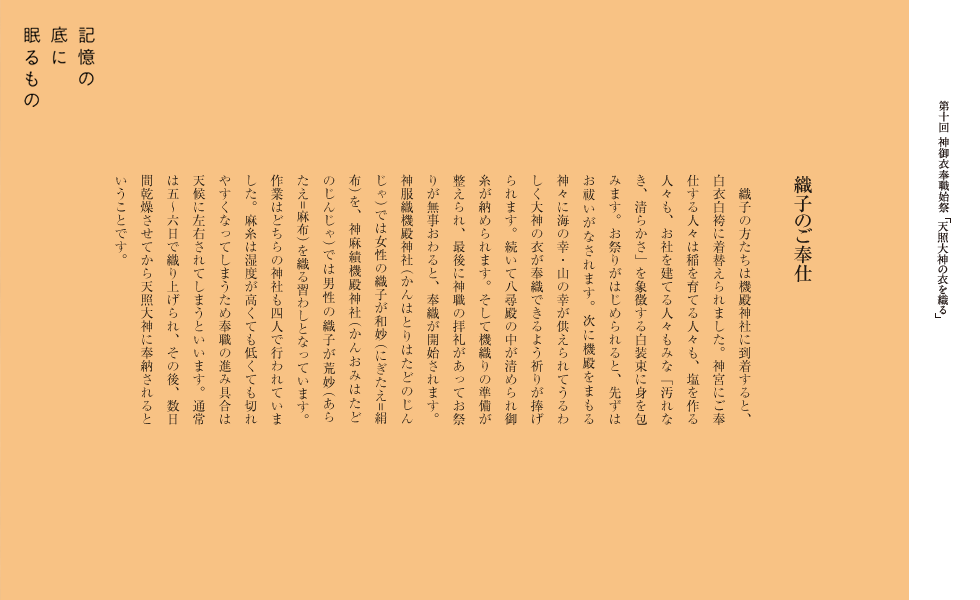 織子のご奉仕
　織子の方たちは機殿神社に到着すると、白衣白袴に着替えられました。神宮にご奉仕する人々は稲を育てる人々も、塩を作る人々も、お社を建てる人々もみな「汚れなき、清らかさ」を象徴する白装束に身を包みます。お祭りがはじめられると、先ずはお祓いがなされます。次に機殿をまもります神々に海の幸・山の幸が供えられてうるわしく大神の衣が奉織できるよう祈りが捧げられます。続いて八尋殿の中が清められ御糸が納められます。そして機織りの準備が整えられ、最後に神職の拝礼があってお祭りが無事おわると、奉織が開始されます。神服織機殿神社では女性の織子が和妙（=絹布）を、神麻績機殿神社では男性の織子が荒妙（=麻布）を織る習わしとなっています。作業はどちらの神社も四人で行われていました。麻糸は湿度が高くても低くても切れやすくなってしまうため奉職の進み具合は天候に左右されてしまうといいます。通常は五-六日で織り上げられ、その後、数日間乾燥させてから天照大神に奉納されるということです。