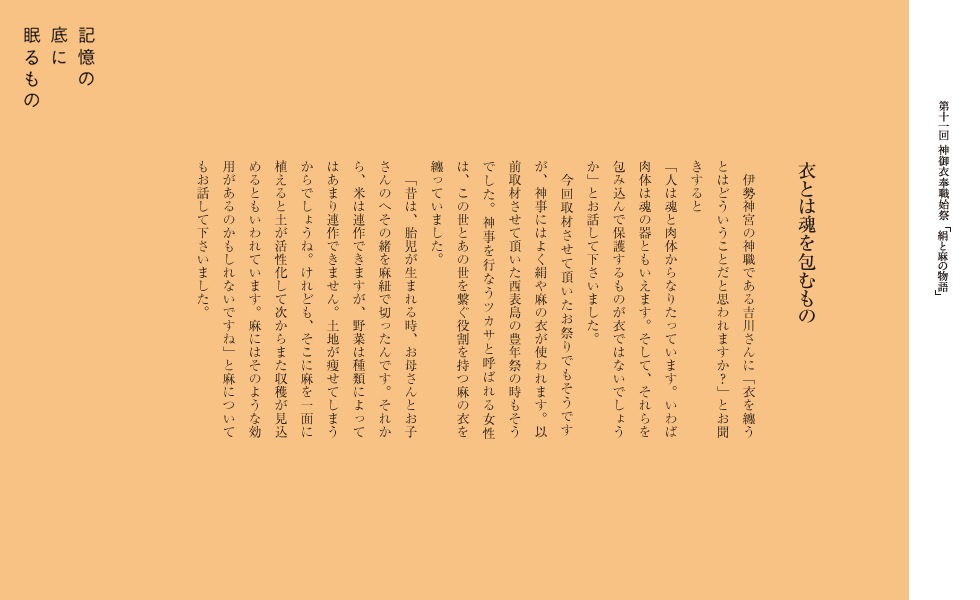 　伊勢神宮の神職である吉川さんに「衣を纏うとはどういうことだと思われますか？」とお聞きすると
「人は魂と肉体からなりたっています。いわば肉体は魂の器ともいえます。そして、それらを包み込んで保護するものが衣ではないでしょうか」とお話して下さいました。
　今回取材させて頂いたお祭りでもそうですが、神事にはよく絹や麻の衣が使われます。以前取材させて頂いた西表島の豊年祭の時もそうでした。神事を行なうツカサと呼ばれる女性は、この世とあの世を繋ぐ役割を持つ麻の衣を纏っていました。
　「昔は、胎児が生まれる時、お母さんとお子さんのへその緒を麻紐で切ったんです。それから、米は連作できますが、野菜は種類によってはあまり連作できません。土地が痩せてしまうからでしょうね。けれども、そこに麻を一面に植えると土が活性化して次からまた収穫が見込めるともいわれています。麻にはそのような効用があるのかもしれないですね」と麻についてもお話して下さいました。
