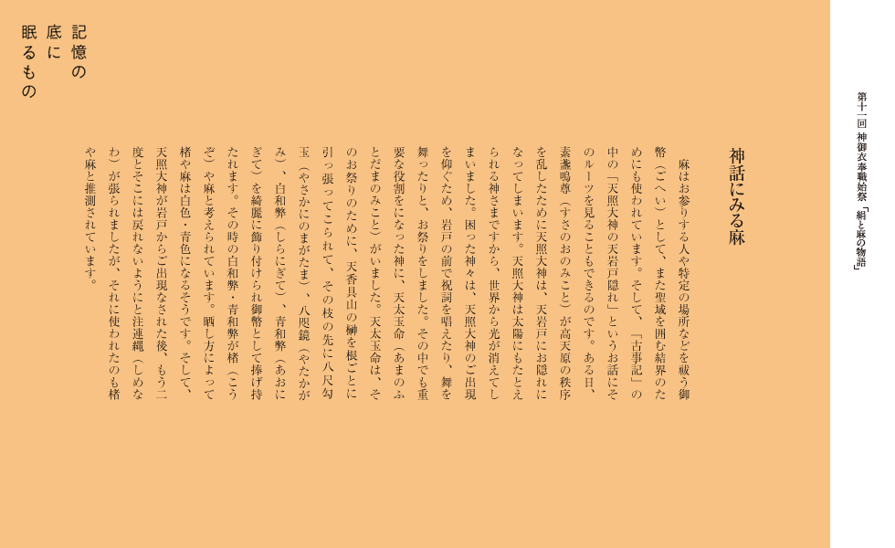 　麻はお参りする人や特定の場所などを祓う御幣（ごへい）として、また聖域を囲む結界のためにも使われています。そして、「古事記」の中の「天照大神の天岩戸隠れ」というお話にそのルーツを見ることもできるのです。ある日、素盞鳴尊（すさのおのみこと）が高天原の秩序を乱したために天照大神は、天岩戸にお隠れになってしまいます。天照大神は太陽にもたとえられる神さまですから、世界から光が消えてしまいました。困った神々は、天照大神のご出現を仰ぐため、岩戸の前で祝詞を唱えたり、舞を舞ったりと、お祭りをしました。その中でも重要な役割をになった神に、天太玉命（あまのふとだまのみこと）がいました。天太玉命は、そのお祭りのために、天香具山の榊を根ごとに引っ張ってこられて、その枝の先に八尺勾玉（やさかにのまがたま）、八咫鏡（やたかがみ）、白和弊（しらにぎて）、青和弊（あおにぎて）を綺麗に飾り付けられ御幣として捧げ持たれます。その時の白和弊・青和弊が楮（こうぞ）や麻と考えられています。晒し方によって楮や麻は白色・青色になるそうです。そして、天照大神が岩戸からご出現なされた後、もう二度とそこには戻れないようにと注連縄（しめなわ）が張られましたが、それに使われたのも楮や麻と推測されています。