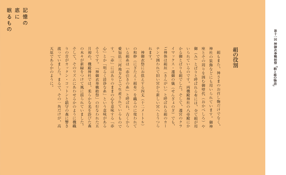 　絹もまた、神さまのお召し物だけでなく、神社の装飾などにも用いられています。御神座とその周りを囲む御壁代（おかべしろ）や御（み）とばりと呼ばれる布には、全て絹が用いられているのです。両機殿神社の八尋殿にかかる御とばりも絹でした。そして、遷宮のクライマックス・遷御の儀（せんぎょのぎ）でも、ご神体は絹垣（きんがい）と呼ばれる絹のカーテンで囲われて旧い宮から新しい宮へとうつられます。
　神御衣祭にお供えする四丈（十二メートル）の和妙（にぎたえ＝絹布）を織るのに使われている絹糸は「赤引きの糸」と呼ばれ、古くから愛知県三河地方などで生産されているものです。「赤」にはありのままの心を意味する「赤心」とか「明るく清浄な糸」という意味があるそうです。「神御衣奉職始祭」の行なわれた五月初め、機殿神社では、柔らかな光を浴びた森の木々が新緑をつけて風に揺られていました。そして、そのリズムにあわせるかのように機織りの音がカッタン・コットンと鎮守の森に響き渡っていました。まるで、その一角だけが、高天原であるかのように。
