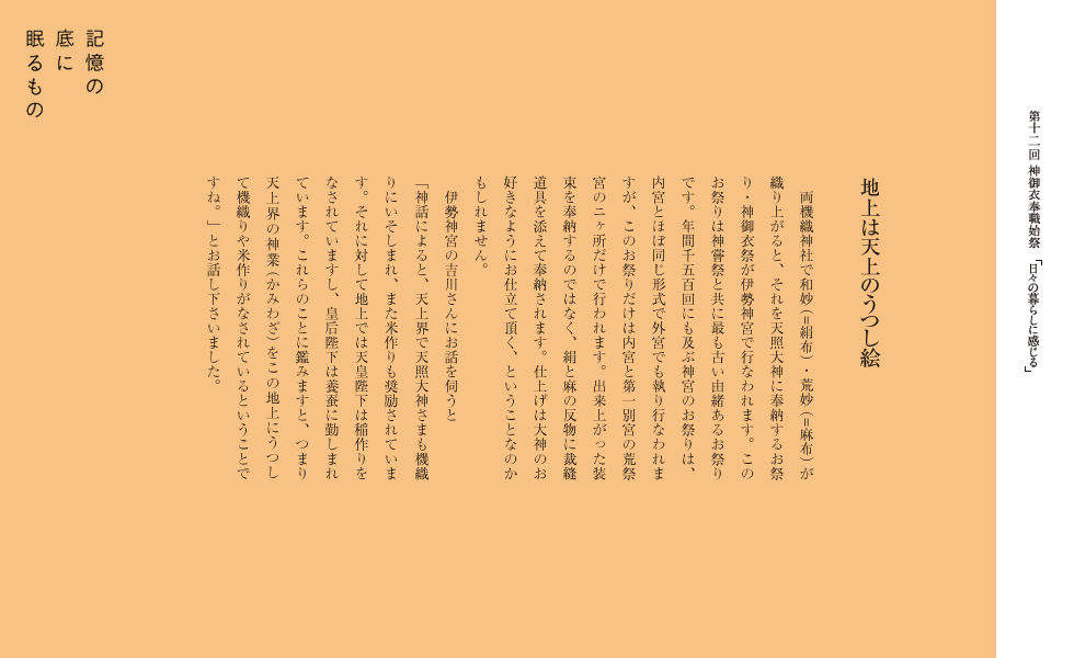 　両機織神社で和妙（=絹布）・荒妙（=麻布）が織り上がると、それを天照大神に奉納するお祭り・神御衣祭が伊勢神宮で行なわれます。このお祭りは神嘗祭と共に最も古い由緒あるお祭りです。年間千五百回にも及ぶ神宮のお祭りは、内宮とほぼ同じ形式で外宮でも執り行なわれますが、このお祭りだけは内宮と第一別宮の荒祭宮のニヶ所だけで行われます。出来上がった装束を奉納するのではなく、絹と麻の反物に裁縫道具を添えて奉納されます。仕上げは大神のお好きなようにお仕立て頂く、ということなのかもしれません。
　伊勢神宮の吉川さんにお話を伺うと
「神話によると、天上界で天照大神さまも機織りにいそしまれ、また米作りも奨励されています。それに対して地上では天皇陛下は稲作りをなされていますし、皇后陛下は養蚕に勤しまれています。これらのことに鑑みますと、つまり天上界の神業（かみわざ）をこの地上にうつして機織りや米作りがなされているということですね。」とお話し下さいました。 