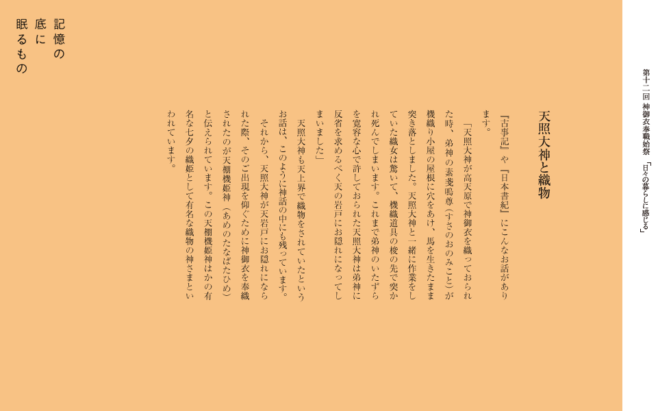 『古事記』や『日本書紀』にこんなお話があります。
　「天照大神が高天原で神御衣を織っておられた時、弟神の素戔嗚尊（すさのおのみこと）が機織り小屋の屋根に穴をあけ、馬を生きたまま突き落としました。天照大神と一緒に作業をしていた織女は驚いて、機織道具の梭の先で突かれ死んでしまいます。これまで弟神のいたずらを寛容な心で許しておられた天照大神は弟神に反省を求めるべく天の岩戸にお隠れになってしまいました」
　天照大神も天上界で織物をされていたというお話は、このように神話の中にも残っています。
　それから、天照大神が天岩戸にお隠れになられた際、そのご出現を仰ぐために神御衣を奉織されたのが天棚機姫神（あめのたなばたひめ）と伝えられています。この天棚機姫神はかの有名な七夕の織姫として有名な織物の神さまといわれています。
