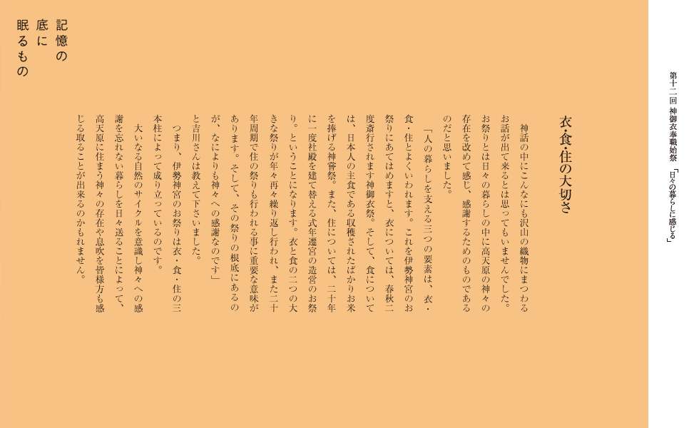 　神話の中にこんなにも沢山の織物にまつわるお話が出て来るとは思ってもいませんでした。お祭りとは日々の暮らしとリンクしている高天原の神々の存在を改めて感じ、感謝するためのものであるのだと思いました。
　「人の暮らしを支える三つの要素は、衣・食・住とよくいわれます。これを伊勢神宮のお祭りにあてはめますと、衣については、春秋二度斎行されます神御衣祭。そして、食については、日本人の主食である収穫されたばかりお米を捧げる神嘗祭。また、住については、二十年に一度社殿を建て替える式年遷宮の造営のお祭り。ということになります。衣と食の二つの大きな祭りが年々再々繰り返し行われ、また二十年周期で住の祭りも行われる事に重要な意味があります。そして、その祭りの根底にあるのが、なによりも神々への感謝なのです」
と吉川さんは教えて下さいました。　
　つまり、伊勢神宮のお祭りは衣・食・住の三本柱によって成り立っているのです。
　天照大神のお祭りにも見られるように、大いなる自然のサイクルを意識し神々への感謝を忘れない暮らしを日々送ることによって、きっと高天原に住まう神々の存在や息吹を皆様方も感じる取ることが出来るのかもれません。
