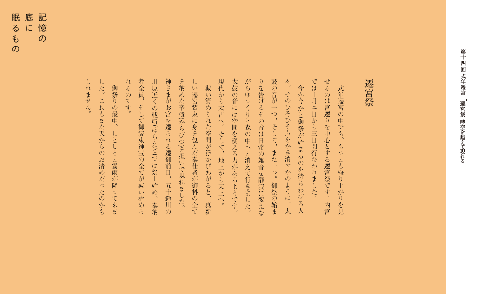 式年遷宮
　平成二十五年、伊勢神宮の神さまは二十年ぶりに新しいお宮へとお引っ越しをされました。建物だけでなく、神さまにささげる御装束神宝などもすべて新しく生まれ変わりました。何故二十年に一度なのか？人は六十歳で還暦を迎えます。つまり干支が一巡するということです。十ー二十代で見習いとして入り、三十ー四十代で中堅に、そして五十ー六十代で後見となる。宮大工などの職人の伝統が伝承されやすいということです。そして、もうひとつ現実的なこととしては、社殿の茅葺屋根や柱がもたないためとも言われています。弥生時代の建築様式がそのまま受け継がれているため、柱は礎石を使わずに直接地面に建てられているのです。
　古代では暦は太陰太陽暦が使われていました。十九年七閏を一章としていたため、 新しい章を迎えるという意味もあったようです。現在では人が集まりにくいなどの理由もあり、祭事を休日にもってくることも多くなっていますが、神宮では今でもきちんと暦を元に祭事が行なわれています。
