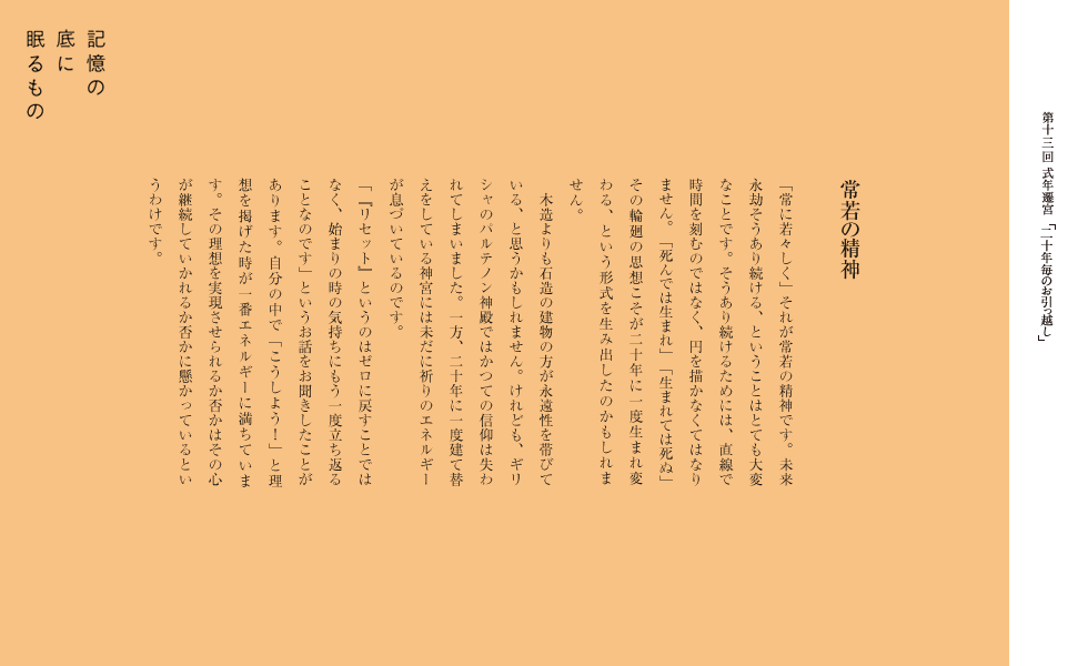 常若の精神
「常に若々しく」それが常若の精神です。未来永劫そうあり続ける、ということはとても大変なことです。そうあり続けるためには、直線で時間を刻むのではなく、円を描かなくてはなりません。「死んでは生まれ」「生まれては死ぬ」その輪廻の思想こそが二十年に一度生まれ変わる、という形式を生み出したのかもしれません。
　木造よりも石造の建物の方が永遠性を帯びている、と思うかもしれません。けれども、ギリシャのパルテノン神殿ではかつての信仰は失われてしまいました。一方、二十年に一度建て替えをしている神宮には未だに祈りのエネルギ-が息づいているのです。
　「『リセット』というのはゼロに戻すことではなく、始まりの時の気持ちにもう一度立ち返ることなのです」というお話をお聞きしたことがあります。自分の中で「こうしよう！」と理想を掲げた時が一番エネルギ-に満ちています。その理想を実現させられるか否かはその心が継続していかれるか否かに懸かっているというわけです。
