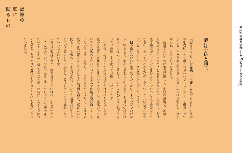 藍は子供と同じ
「志村さんの色の世界観・宇宙観を表現するとしたら何染めを取材させて頂くのがいいでしょうか？」と相談させて頂くと、色々と考えて下さった後に「やはり藍かもしれませんね」とおっしゃりました。
藍建てというのは本当に難しく、失敗の連続で、絶望して寝込んでしまったこともあるそうです。その時に、藍は生き物だから、子どもをひとりもったつもりで小屋を立てなさい、そしてひそやかにやりなさい、これは芸なんですよ、というアドバイスを先生から頂いたそうです。
他の染料みたいに釜で焚くのではなく１つの芸なのだから、守ること、染める事をしっかり芸として身につけなければいけない。びっくりして、心を入れ替えなければと思
って、藍神さまを祀ってお祈りしたそうです。
その後、志村さんが東京に行かなければならなくなり、藍から気持ちが離れてしまったときのこと。藍瓶の中に咲いていた藍の華がバラバラとまるで細胞が急に散ってしま
ったかのように崩れていってしまったそうです。これは大変だと思い留守をしてくれる人に面倒を頼み、東京にいる間もずっと藍のことを気にかけ、とにかく用事だけすませてすぐに藍のもとに戻ると、藍はもとのように元気になっていったと言います。
「本当に藍は子供と一緒で気持ちを注げば「かよう」ということがあるのですね。心をよそにやらずに一生懸命守っていこうとすると通じるのだと感じた時に「こどもを持つのと同じ、と言われた意味がわかりました」とお話になっていました。