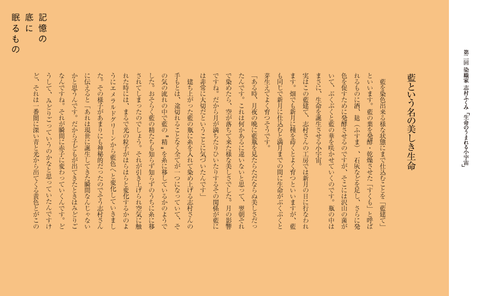 藍という名の美しき生命
藍を染色出来る様な状態にまで仕込むことを「藍建て」といいます。藍の葉を発酵・乾燥させた「すくも」と呼ばれるものに酒、麸（ふすま）、石灰などを足し、さらに発色を促すために発酵させるのですが、そこには沢山の菌がいて、ぶくぶくと藍の華を咲かせていくのです。瓶の中はまさに、生命を誕生させる小宇宙。
実はこの藍建て、志村さんの工房では新月の日に行なわれます。畑でも新月に種を蒔くとよく育つといいますが、藍も同じで新月に仕込むと満月までの間に生命がぶくぶくと芽生えてよく育つそうです。
「ある時、月夜の晩に藍瓶を見たらただならぬ美しさだったんです。これは何かあるに違いないと思って、翌朝それで染めたら、空が落ちて来た様な美しさでした。月の影響ですね。だから月が満ちたりひいたりするその関係が藍には非常に大切だということに気づいたんです」
建ち上がった藍の瓶に糸を入れて染め上げる志村さんの手もとは、途切れることなく全てが一つになっていて、その気の流れの中で藍の“精”を糸に移しているかのようでした。おそらく藍の精たちも知らず知らずのうちに糸に移されてしまったのでしょう。それが引き上げられ空気に触れた時には、まるで光の粒子がはらはらと変化するかのようにエメラルドグリーンから藍色へと変化していきました。その様子があまりにも神秘的だったのでそう志村さんに伝えると「あれは現世に誕生してきた瞬間なんじゃないかと思うんです。だから子どもが出てきたときはみどりごなんですね。それが瞬間に赤子に変わっていくんです。どうして、みどりごっていうのかなと思っていたんですけど、それは一番闇に深い青と光から出てくる黄色とがこの