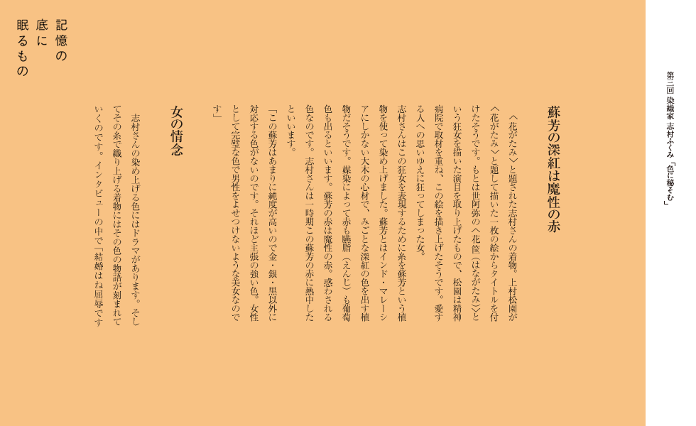 蘇芳の深紅は魔性の赤
　＜花がたみ＞と題された志村さんの着物。上村松園が＜花がたみ＞と題して描いた一枚の絵からタイトルを付けたそうです。もとは世阿弥の＜花筐（はながたみ）＞という狂女を描いた演目を取り上げたもので、松園は精神病院で取材を重ね、この絵を描き上げたそうです。愛する人への思いゆえに狂ってしまった女。　
志村さんはこの狂女を表現するために糸を蘇芳という植物を使って染め上げました。蘇芳とはインド・マレーシアにしかない大木の心材で、みごとな深紅の色を出す植物だそうです。媒染によって赤も臙脂（えんじ）も葡萄色も出るといいます。蘇芳の赤は魔性の赤。惑わされる色なのです。志村さんは一時期この蘇芳の赤に熱中したといいます。　　
「この蘇芳はあまりに純度が高いので金・銀・黒以外に対応する色がないのです。それほど主張の強い色。女性として完璧な色で男性をよせつけないような美女なのです。」

女の情念
　志村さんの染め上げる色にはドラマがあります。そしてその糸で織り上げる着物にはその色の物語が刻まれて
