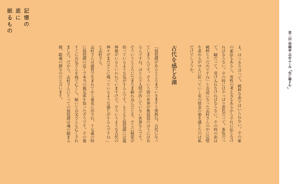 いくのです。インタビューの中で「結婚はね屈辱ですよ、はっきり言って。純粋な赤ではいられない。その家の家法もあるし、男性の考え方もあるからそれに応じなければならない。その時にはやっぱり黄色だって、茶色だって、緑だって、受け入れなければならない。その時の赤は純粋じゃだめですね。。」とお話になった志村さんの中に完璧を求めるがゆえに狂っていく女の情念の姿を感じたのは私だけでしょうか。

古代を感じる湖
「琵琶湖があるところまでいきますと突然ね、古代になってしまうんです。そういう別の世界が奥琵琶のほうにはあるんですね。ほとんど人間が汚していない世界なんです。そういうところにたまたま紛れ込んだとき、そこに精霊が宿っているような気がするんです。もともと琵琶湖には龍神様がいるといわれていますけど、そういうような古代の神々がまだそこに残っているような感じがするんですね。」と志村さん。
志村さんは滋賀で生まれてから養女に出され、17歳の時に琵琶湖の近くで本当の親兄弟を知ったそうです。その後すぐにお兄さんを病で亡くし、続いてお父さんも亡くされました。だから、志村さんにとっての琵琶湖は魂の鎮まる湖、鎮魂の湖なのだと言います。
