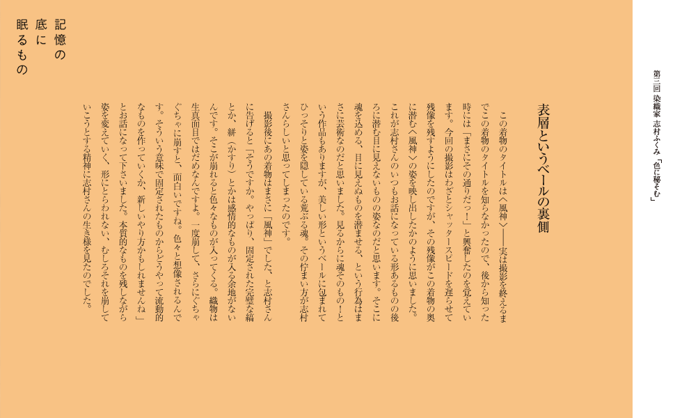 表層というベールの裏側
　この着物のタイトルは＜風神＞——実は撮影を終えるまでこの着物のタイトルを知らなかったので、後から知った時には「まさにその通りだっ！」と興奮したのを覚えています。今回の撮影はわざとシャッタースピードを遅らせて残像を残すようにしたのですが、その残像がこの着物の奥に潜む＜風神＞の姿を映し出したかのように思いました。これが志村さんのいつもお話になっている形あるものの後ろに潜む目に見えないものの姿なのだと思います。そこに魂を込める、目に見えぬものを潜ませる、という行為はまさに芸術なのだと思いました。見るからに魂そのもの！という作品もありますが、美しい形というベールに包まれてひっそりと姿を隠している荒ぶる魂。その佇まい方が志村さんらしいと思ってしまったのです。　
　撮影後にあの着物はまさに「風神」でした、と志村さんに告げると「そうですか。やっぱり、固定された完璧な縞とか、絣（かすり）とかは感情的なものが入る余地がないんです。そこが崩れると色々なものが入ってくる。織物は生真面目ではだめなんですよ。一度崩して、さらにぐちゃぐちゃに崩すと、面白いですね。色々と想像されるんです。そういう意味で固定されたものからどうやって流動的なものを作っていくか、新しいやり方かもしれませんね。」とお話になって下さいました。本質的なものを残しながら姿を変えていく、形にとらわれない、むしろそれを崩していこうとする精神に志村さんの生き様を見たのでした。
