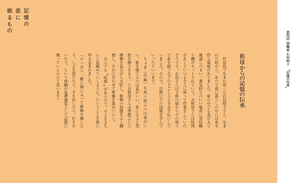 　祖母からの記憶の伝承
　竹富島で生まれ育った石垣昭子さん。生まれた時から、あたり前に暮らしの中には布を作る環境がありました。家の中でも光が入る風通しのよい一番気持ちのいい場所に常時織り機がセットされていて、お祖母さんは時間があくといつもそこに座って作業をしていたそうです。石垣さんは子供の頃からその傍らで糸を紡ぐなどの下ごしらえをお手伝いしていました。なので、自然にその技術を学んでいったといいます。
　ちょま（苧麻）を刈り取るのは春がいい、藍を建てるのは夏がいい、冬になると芭蕉を倒さなきゃ、とお祖母さんは季節ごとに植物を見ながら大忙し。植物の状態をよく観察し、それに合わせて準備を進めていく。　　なんでも    時期    があるので、そこをきちんと見極めていくように、ということを体に叩き込まれました。
「やっぱり一緒に畑に入って植物を倒したり、しぶを浴びたり、手を汚したり、汗をかいたり、という体験が皮膚感覚として記憶に残っているのだと思います」