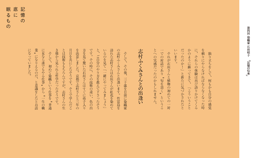 　独り立ちをして、何もかも自分の感覚を頼りにやらなければならなくなった時に、それらの体験は再び語りかけてくるかのように蘇ってきて、「こういうことだったのか！」と新たに気づかされたといいます。
　それが石垣さんと植物の初めての一対一での対話であり　旬を頂く　ということへの実感だったのかもしれません。

志村ふくみさんとの出逢い
　そして、その後、三十歳を目前に染織家の志村ふくみさんと出逢います。竹富島を訪れた志村さんは石垣さんが紅花を染めているのを見て「一緒にやってみましょう」と、ご自分のやり方を教えて下さったそうです。その時に、その技術の違い、色の出方を見て驚いた石垣さんはすぐに弟子入りを決意しました。京都で志村さんと三年の月日を共にしたそうです。そこで学んだことは技術ももちろんですが、志村さんの生き様から見られる哲学だったそうです。
　そして、初めて染織という仕事を　普通に女なら誰でもやる仕事　から　一生の職業　になりえるのだ、と意識をしたとお話になっていました。