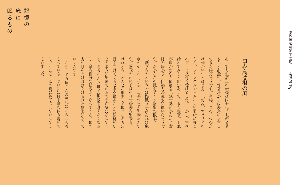 西表島は根の国
そして人生第二の転機は四十代。夫の金星さんと出逢い、竹富島から西表島に移住してきた時だそうです。当時、この二つの島は仲がいいとは言えず「何故、マラリアのある、ジャングルで住みにくい場所に移るのだ」と反対も受けました。しかし、住み始めてみると山があって、水も豊富。土地が豊かだから植物も元気で勢いがある。素材の豊かさ＝自然力の強さに驚いたそうです。だからこそ見えてくる物事の根本。
「織りものというのは機織り一台あれば東京のマンションの一室だって出来るんです。感覚のいい子はそれで発表も出来る。けれども、どんどん追求して根っこの方に目を向けてくると糸や染料などの原材料がどのように出来ているのかが気になってくる。そうすると畑で植物を育てたくなるし、糸も自分で紡ぎたくなってくる。根の方へ目を向ければ向けるほど無限になっていくんです」
　こうして石垣さんの興味はどんどん深まっていき、ついには何十年も住み着いてしまうほど、この島に魅了されていってしまいました。
