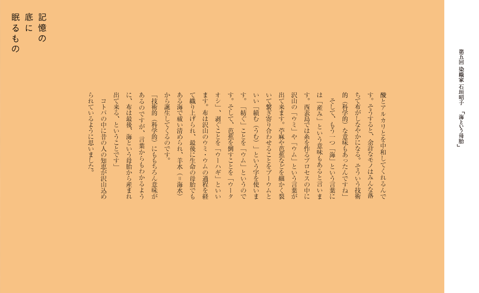 酸とアルカリとを中和してくれるんです。そうすると、余計なモノはみんな落ちて布がしなやかになる。そういう技術的（科学的）な意味もあったんですね。」
　そして、もう一つ「海」という言葉には「産み」という意味もあると言います。西表島では糸を作るプロセスの中に沢山の「ウミ」や「ウム」という言葉が出て来ます。苧麻や芭蕉などを細かく裂いて繋ぎ寄り合わせることをブーウムといい「績む（うむ）」という字を使います。「紡ぐ」ことを「ウム」というのです。そして、芭蕉を倒すことを「ウータオシ」、剥ぐことを「ウーハギ」といいます。布は沢山のウミ・ウムの過程を経て織り上げられ、最後に生命の母体でもある海で祓い清められ、羊水（＝海水）から誕生してくるのです。
「技術的（科学的）にももちろん意味があるのですが、言葉からもわかるように、布は最後、海という母体から産まれ出て来る、ということです。」
　コトバの中に昔の人の知恵が沢山込められているように思いました。