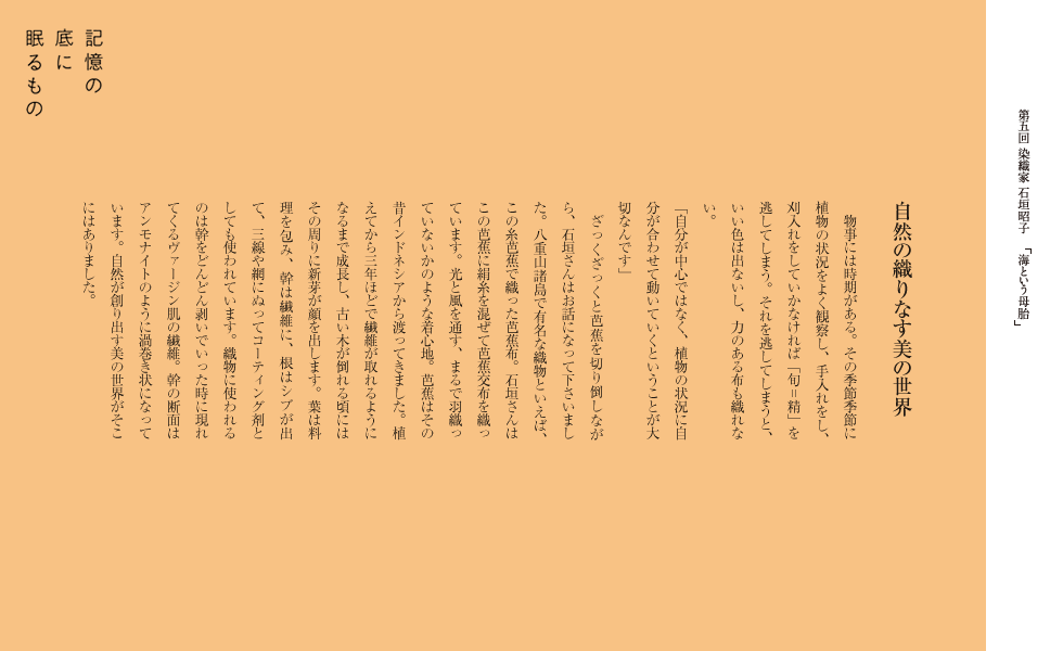 自然の織りなす美の世界
物事には時期がある。その季節季節に植物の状況をよく観察し、
手入れをし、刈入れをしていかなければ「旬＝精」を逃してしまう。それを逃してしまうと、
いい色は出ないし、力のある布も織れない。「自分が中心ではなく、植物の状況に自分が合わせて動いていくということが大切なんです」　石垣さんはお話になって下さいました。八重山諸島で有名な織物といえば、この糸芭蕉で織った芭蕉布。石垣さんはこの芭蕉に絹糸を混ぜて芭蕉交布を織っています。
光と風を通す、まるで羽織っていないかのような着心地。
芭蕉はその昔インドネシアから渡ってきました。植えてから三年ほどで繊維が取れるようになるまで成長し、
古い木が倒れる頃にはその周りに新芽が顔を出します。葉は料理を包み、
幹は繊維に、根はシブが出て、三線や網にぬってコーティング剤としても使われています。
織物に使われるのは幹をどんどん剥いでいった時に現れてくるヴァージン肌の繊維。
幹の断面はアンモナイトのように渦巻き状になっています。
自然が創り出す美の世界がそこにはありました。