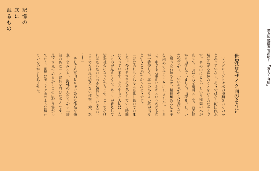 世界はモザイク画のように
マングローブとは木の種類をいうのかと思っていたら、そうではなく河口汽水域に広がる森林のことをいうのだそうです。その中にヒルギという種類の木があって、昔はこれを染料として、西表島から出荷していました。出荷までしていたのだから、「いい色が出るに違いない」と思った石垣さんは、数種類あるヒルギを染めてみることにしました。
すると、中でも八重山ヒルギという名のものが一番美しく、
赤みのあるよよい茶が出るということがわかったそうです。「昔はあれもこれもと必死に動いていました。今はそれをそぎ落としていく時間に入っています。
そうすると大切にしたいものが見えてくる。ネットが普及して情報社会になったからこそ、ここでなければならないものを発信していきたい。
ここでなければ育たない植物、光、水……」
　そして八重山ヒルギで染めた作品を発表してみると、
海外の人たちから「醤油の色だ」と賞賛を浴びたそうです。足下を見つめるからこそ広がり繋がっていく。
世界はモザイク画のように輝いているのかもしれません。