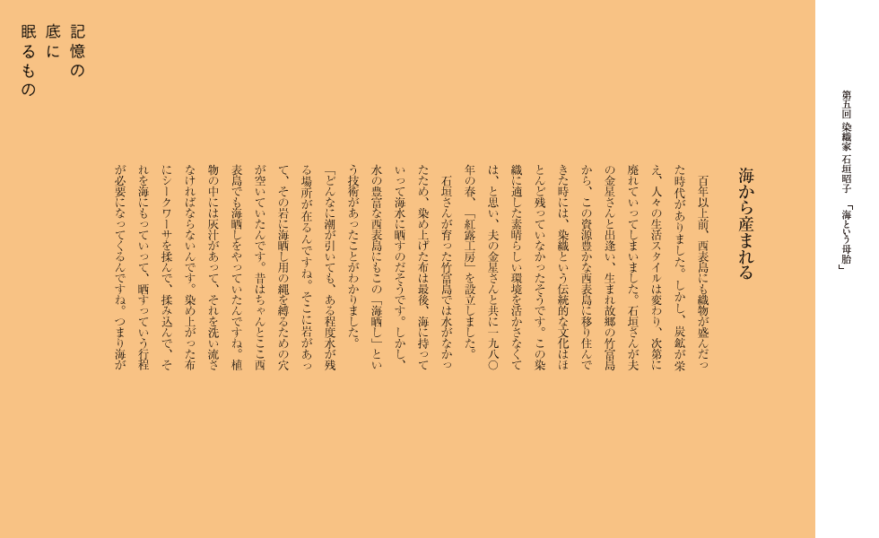 海から産まれる
　百年以上前、西表島にも織物が盛んだった時代がありました。しかし、炭鉱が栄え、人々の生活スタイルは変わり、次第に廃れていってしまいました。石垣さんが夫の金星さんと出逢い、生まれ故郷の竹富島から、この資源豊かな西表島に移り住んできた時には、染織という伝統的な文化はほとんど残っていなかったそうです。この染織に適した素晴らしい環境を活かさなくては、と思い、夫の金星さんと共に一九八〇年の春、「紅露工房」を設立しました。
　石垣さんが育った竹富島では水がなかったため、染め上げた布は最後、海に持っていって海水に晒すのだそうです。しかし、水の豊富な西表島にもこの「海晒し」という技術があったことがわかりました
「どんなに潮が引いても、ある程度水が残る場所が在るんですね。そこに岩があって、その岩に海晒し用の縄を縛るための穴が空いていたんです。昔はちゃんとここ西表島でも海晒しをやっていたんですね。植物の中には灰汁があって、それを洗い流さなければならないんです。染め上がった布にシークワーサを揉んで、揉み込んで、それを海にもっていって、晒すっていう行程が必要になってくるんですね。つまり海が