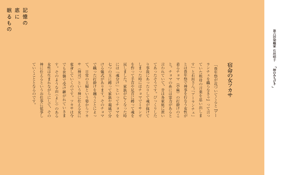 宿命の女ツカサ
　「豊年祭が近づいてくると『アーランチェを織らなきゃ』って言っていた祖母の言葉を思い出します」と石垣さん。
「アーランチェ」とは豊年祭で神事を行なう女性が着るチョマ（苧麻）の打掛けのこと。チョマの糸には霊力があると言われていて、
昔は各家庭に置いてあったそうです。びっくりしたり事故にあったりして魂が抜けてしまった時にはチョマでミサンガを作って
手首や足首に縛って魂を戻しました。家族が亡くなった時には「魂分け」といってチョマを七つの玉に縛って家族や親戚で分ける儀式があります。
そのチョマで織った打掛けを纏うことによって、日常の主婦という姿からツカサ（神司）という神に仕える女に変身していくのです。
ツカサは今でも世襲で受け継がれていきます。そのような由（よし）のある女性は生まれながらにして、その神に仕えるというお仕事に従事していくこととなるのです。