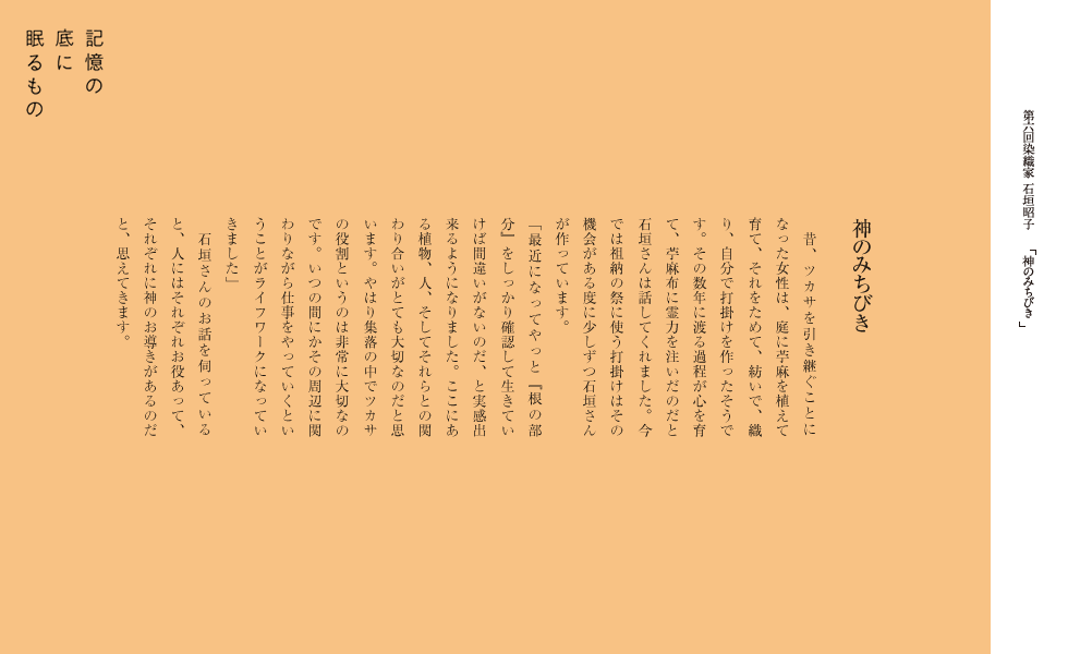 神のみちびき
　昔、ツカサを引き継ぐことになった女性は、庭に苧麻を植えて育て、それをためて、紡いで、織り、自分で打掛けを作ったそうです。
　その数年に渡る過程が心を育て、苧麻布に霊力を注いだのだと石垣さんは話してくれました。今では祖納の祭に使う打掛けはその機会がある度に少しずつ石垣さんが作っています。
「最近になってやっと「根の部分」をしっかり確認して生きていけば間違いがないのだ、と実感出来るようになりました。
ここにある植物、人、そしてそれらとの関わり合いがとても大切なのだと思います。やはり集落の中でツカサの役割というのは非常に大切なのです。
いつの間にかその周辺に関わりながら仕事をやっていくということがライフワークになっていきました」
　石垣さんのお話を伺っていると、人にはそれぞれお役あって、それぞれに神のお導きがあるのだと、思えてきます。
		