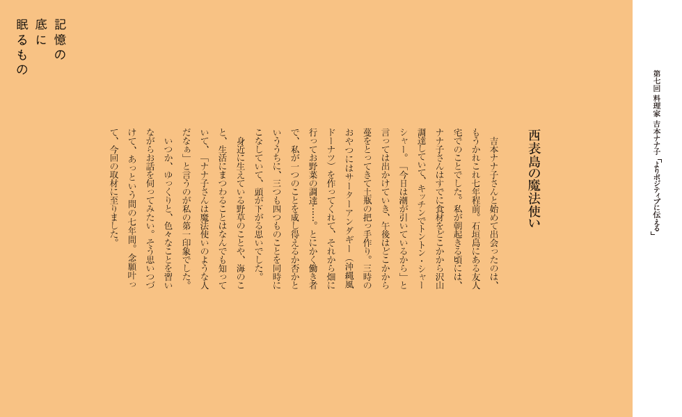 西表島の魔法使い
　吉本ナナ子さんと始めて出会ったのは、もうかれこれ七年程前。石垣島にある友人宅でのことでした。私が朝起きる頃には、ナナ子さんはすでに食材をどこかから沢山調達していて、キッチンでトントン・シャーシャー。「今日は潮が引いているから」と言っては出かけていき、午後はどこかから蔓をとってきて土瓶の把っ手作り。三時のおやつにはサーターアンダギー（沖縄風ドーナツ）を作ってくれて、それから畑に行ってお野菜の調達……。とにかく働き者で、私が一つのことを成し得えるか否かといううちに、三つも四つものことを同時にこなしていて、頭が下がる思いでした。
　身近に生えている野草のことや、海のこと、生活にまつわることはなんでも知っていて、「ナナ子さんは魔法使いのような人だなぁ」と言うのが私の第一印象でした。
　いつか、ゆっくりと、色々なことを習いながらお話を伺ってみたい。そう思いつづけて、あっという間の七年間。念願叶って、今回の取材に至りました。
