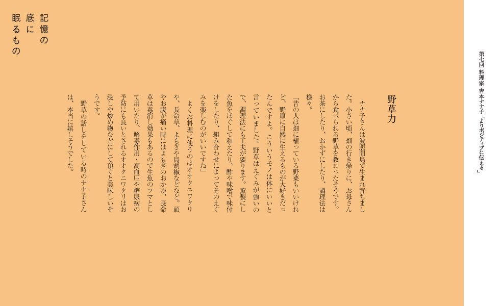 野草力
　ナナ子さんは波照間島で生まれ育ちました。小さい頃、畑の行き帰りに、お母さんから食べられる野草を教わったそうです。お茶にしたり、おかずにしたり、調理法は様々。
「昔の人は畑に植っている野菜もいいけれど、野原に自然に生えるものが大好きだったんですよ。こういうモノは体にいいと言っていました。野草はえぐみが強いので、調理法にも工夫が要ります。薫製にした魚をほぐして和えたり、酢や味噌で味付けをしたり、組み合わせによってそのえぐみを楽しむのがいいですね」
　よくお料理に使うのはオオタニワタリや、長命草、よもぎや島胡椒などなど。頭やお腹が痛い時にはよもぎのおかゆ、長命草は毒消し効果もあるので生魚のツマとして用いたり、解毒作用・高血圧や糖尿病の予防にも良いとされるオオタニワタリはお浸しや炒め物などにして頂くと美味しいそうです。
　野草の話しをしている時のナナ子さんは、本当に嬉しそうでした。