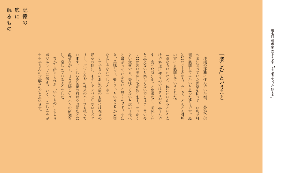 「楽しむ」ということ
　沖縄の那覇に住んでいた頃、自分が子供の頃に食べていた野草を使って、お店で料理を展開してみたいと思ったそうです。最初はおつまみから、そして、どんどん料理の方にも展開していきました。　　
「薬ならいいけど、体にいいからというだけで料理に使うのではダメだと思うんです。食べた時にホッと出来たり、美味しいと思えないと楽しくないでしょ？　苦いモノには苦い美味しさがあります。せっかくよい食材でも、美味しくないと次の世代へと繋がっていかないと思うんです。やはり、美味しく、楽しく、ということが大切なんじゃないでしょうか」
　ナナ子さんのお店の前のお庭には在来の野草の他に、イタリアンパセリやローズマリー、バジルなどの外来のハーブも植っています。これらを伝統の料理やお茶などに混ぜながら、日々美味しいゴハンの研究をし、楽しんでいるようでした。
　昔から伝えられる「いいもの」をポジティブに伝えていく。これこそがナナ子さんの才能なのだと思います。
