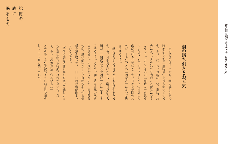 潮の満ち引きとお天気
　ナナ子さんはいつでも、潮の満ち引きの時刻がわかる「潮時表」を持ち歩いています。カバンに一つ、お店に一つ、車に、お店にと、どこにいても潮のことが気になるようです。ナナ子さんの「潮時表」を見せていただくと、そこにはえんぴつで沢山の印が付けられていました。日々や年間のスケジュールは、この「潮時表」によって決まるそうです。
　潮の満ち引きは月ととても関係があります。夜、月を見上げながら「満月だから大潮だ」「闇夜だから大潮だ」とにんまりするそうです。そして、朝一番には風の吹き方を見ます。天気がどうなのか、雨は降るのか、風は強いか……。自然のあらゆる情報を読み取って、一日一日の行動が決まっていくのです。
「子供に旅行に誘われても海で美味しいものが沢山採れる時期には行かないの。だって、そっちの方が楽しいんだもん」
とナナ子さんは少女のようにお茶目な顔をしてニッコリと笑いました。