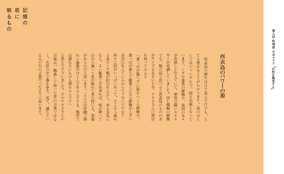 西表島のパワーの源
　西表島の植生は目で見るだけでも、とても豊かなことがわかります。島のほとんどはジャングルで、国立公園となっています。シダや蔓系の植物や、南国の木々が所狭しと生えていて、密度の濃いエネルギーが充満していました。同じ種類の植物でも、他の島と比べると西表島のものの方がサイズも大きいとか。ナナ子さんに理由を伺ってみると
「葉っぱが散らずに影をつくる植物や、葉っぱが落ちて腐葉土になる植物が上手い具合に生えているからじゃないですか？　所々に沢がいっぱいあって、そこから流れる水でシダ類が沢山生えるし、木も元気になる。よい腐葉土が出来れば、雨が降って山から海へと水が流れて来た時にも、栄養があるのだと思います。ここには沖縄で採れる海藻がほとんどあるんですよ。他所では採れないものも採れるんです」
と答えて下さいました。そのナナ子さんの言葉は、勉強して知った者の言葉ではなく、生活の中で森を歩き、見て、感じている人の生の言葉だったように思います。