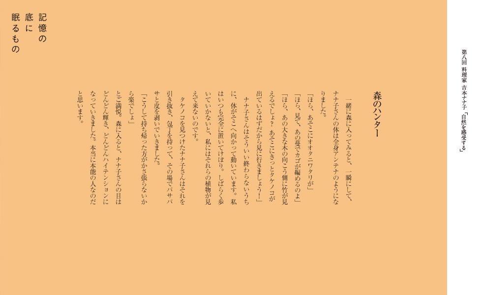 森のハンター
　一緒に森に入ってみると、一瞬にして、ナナ子さんの体は全身アンテナのようになりました。
「ほら、あそこにオオタニワタリが」
「ほら、見て、あの蔓でカゴが編めるのよ」
「ほら、あの大きな木の向こう側に竹が見えるでしょ？あそこにきっとタケノコが出ているはずだから見に行きましょう！」
　ナナ子さんはそういい終わらないうちに、体がそこへ向かって動いています。私はいつも完全に置いてけぼり。しばらく歩いていかないと、私にはそれらの植物が見えて来ないのです。
　タケノコを見つけたナナ子さんはそれを引き抜き、包丁を持って、その場でバサバサと皮を剥いでいきました。
「こうして持ち帰った方がかさ張らないから楽でしょ」
とご満悦。森に入ると、ナナ子さんの目はどんどん輝き、どんどんハイテンションになっていきました。本当に本能の人なのだと思います。