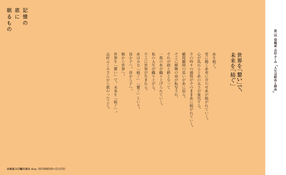 世界を「繋い」で、未来を「紡ぐ」
糸を紡ぐ。
常に動く糸車に合わせ糸が紡がれていく。
心が乱れると糸の太さが変化する。
その時々の感情がそのまま糸に紡がれていく。
瞬間瞬間の思いが糸に宿る。
そこに植物の命が転写され、
それが経と緯となって
一枚の布が織り上げられていく。
私の人生が織り上がる。
そこに世界が生まれる。
糸はみな「紡ぐ」「繋ぐ」という。
母か子へ。母から子へ。
個から世界へ。
世界を「繋い」で、未来を「紡ぐ」。
志村ふくみさんから教わったこと。