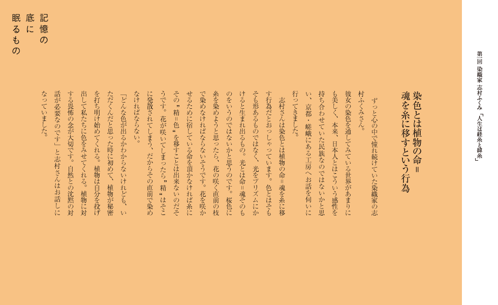 染色とは植物の命＝魂を糸に移すという行為
ずっと心の中で憧れ続けていた染織家の志村ふくみさん。
彼女の染色を通してみている世界があまりにも美しく、本来、日本人とはこういう感性を持ち合わせていた民族なのではないかと思い、京都・嵯峨にある工房へお話を伺いに行ってきました。
　志村さんは染色とは植物の命＝魂を糸に移す行為だとおっしゃっています。色とはそもそも形あるものではなく、光をプリズムにかけると生まれ出るもの。光とは命＝魂そのものをいうのではないかと思うのです。桜色に糸を染めようと思ったら、花の咲く直前の枝で染めなければならないそうです。花を咲かせるために宿している命を頂かなければ糸にその　精＝色　を移すことは出来ないのだそうです。花が咲いてしまったら   精   はそこに発散されてしまう、だからその直前で染めなければならない。
「どんな色が出るかわからないけれども、いただくんだと思った時に初めて、植物が秘密を打ち明け始めてくれる。植物は自分を投げ出して私たちに色をみせてくれる。植物に対する畏怖の念が大切です。自然との沈黙の対話が必要なのです」と志村さんはお話しになっていました。