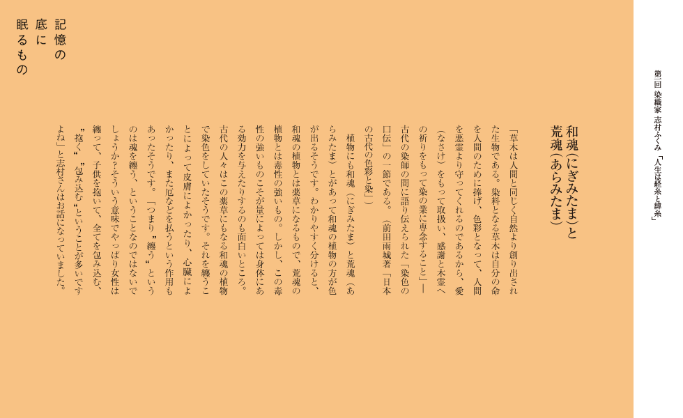 和魂（にぎみたま）と荒魂（あらみたま）
「草木は人間と同じく自然より創り出された生物である。染料となる草木は自分の命を人間のために捧げ、色彩となって、人間を悪霊より守ってくれるのであるから、愛（なさけ）をもって取扱い、感謝と木霊への祈りをもって染の業に専念すること」―古代の染師の間に語り伝えられた「染色の口伝」の一節である。
（前田雨城著「日本の古代の色彩と染」）
植物にも和魂（にぎみたま）と荒魂（あらみたま）とがあって和魂の植物の方が色が出るそうです。わかりやすく分けると、和魂の植物とは薬草になるもので、荒魂の植物とは毒性の強いもの。しかし、この毒性の強いものこそが量によっては身体にある効力を与えたりするのも面白いところ。古代の人々はこの薬草にもなる和魂の植物で染色をしていたそうです。それを纏うことによって皮膚によかったり、心臓によかったり、また厄などを払うという作用もあったそうです。「つまり　纏う　というのは魂を纏う、ということなのではないでしょうか？そういう意味でやっぱり女性は纏って、子供を抱いて、全てを包み込む、　抱く　　包み込む　ということが多いですよね」と志村さんはお話になっていました。