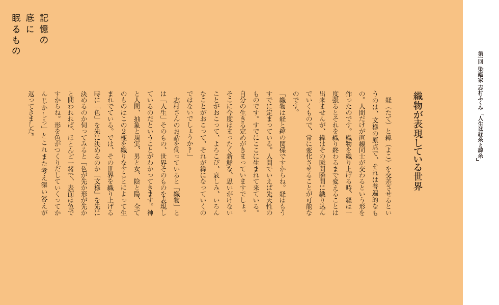 織物が表現している世界
経（たて）と緯（よこ）を交差させるというのは、文様の原点で、それは普遍的なもの。人間だけが直線同士が交わるという形を作ったのです。織物を織り上げる時、経は一度張るとそれを織り終わるまで変えることは出来ませんが、緯はその瞬間瞬間に織り込んでいくもので、常に変化させることが可能なのです。
「織物は経と緯の関係ですからね。経はもうすでに定まっている。人間でいえば先天性のものです。すでにここに生まれて来ている。自分の生きる定めがきまっていますでしょ。そこに今度はまったく新鮮な、思いがけないことがおこって、よろこび、哀しみ、いろんなことがおこって、それが緯になっていくのではないでしょうか？」
志村さんのお話を伺っていると「織物」とは「人生」そのもの、世界そのものを表現しているのだということがわかってきます。神と人間、抽象と現実、男と女、陰と陽、全てのものはこの２極を織りなすことによって生まれでている。では、その世界を織り上げる時に「色」を先に決めるのか「文様」を先に決めるのか伺ってみると「色が先か形が先かと問われれば、ほとんど一緒で、表面は色ですからね。形を色がつくりだしていくってかんじかしら」とこれまた考え深い答えが返ってきました。